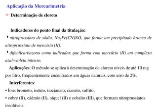Aplicação da Mercurimetria
Determinação de cloreto
Indicadores do ponto final da titulação:
4nitroprussiato de sódio, Na2Fe(CN)NO, que forma um precipitado branco de
nitroprussiato de mercúrio (II).
4difenilcarbazona como indicador, que forma com mercúrio (II) um complexo
azul-violeta intenso.
Aplicações: O método se aplica à determinação de cloreto níveis de até 10 mg
por litro, freqüentemente encontrados em águas naturais, com erro de 2%.
Interferentes:
• Íons brometo, iodeto, tiocianato, cianeto, sulfito;
• cobre (II), cádmio (II), níquel (II) e cobalto (III), que formam nitroprussiatos
insolúveis.
 