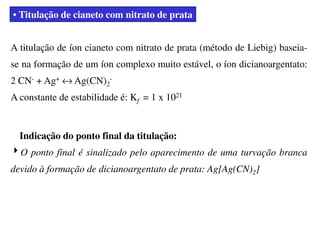 • Titulação de cianeto com nitrato de prata
A titulação de íon cianeto com nitrato de prata (método de Liebig) baseia-
se na formação de um íon complexo muito estável, o íon dicianoargentato:
2 CN- + Ag+ ↔ Ag(CN)2
-
A constante de estabilidade é: Kf = 1 x 1021
Indicação do ponto final da titulação:
4O ponto final é sinalizado pelo aparecimento de uma turvação branca
devido à formação de dicianoargentato de prata: Ag[Ag(CN)2]
 