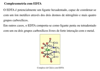 O EDTA é potencialmente um ligante hexadentado, capaz de coordenar-se
com um íon metálico através dos dois átomos de nitrogênio e mais quatro
grupos carboxílicos.
Em outros casos, o EDTA comporta-se como ligante penta ou tetradentado
com um ou dois grupos carboxílicos livres de forte interação com o metal.
Complexo de Cálcio com EDTA
Complexometria com EDTA
 