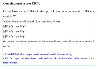 Os quelatos metal-EDTA são do tipo 1:1, em que comumente EDTA é a
espécie Y4-.
Conforme a valência do íon metálico, têm-se:
M2+ + Y4- ↔ MY2-
M3+ + Y4- ↔ MY-
M4+ + Y4- ↔ MY
Os quelatos resultantes possuem estruturas semelhantes, mas diferem entre si quanto à
carga.
• A estabilidade dos complexos formados depende do valor de Kf
• Via de regra, os complexos mais estáveis são os formados pelos metais tri e
tetravalentes.
Complexometria com EDTA
 