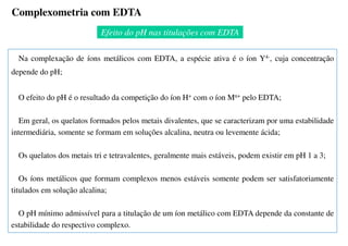 Na complexação de íons metálicos com EDTA, a espécie ativa é o íon Y4-, cuja concentração
depende do pH;
O efeito do pH é o resultado da competição do íon H+ com o íon Mn+ pelo EDTA;
Em geral, os quelatos formados pelos metais divalentes, que se caracterizam por uma estabilidade
intermediária, somente se formam em soluções alcalina, neutra ou levemente ácida;
Os quelatos dos metais tri e tetravalentes, geralmente mais estáveis, podem existir em pH 1 a 3;
Os íons metálicos que formam complexos menos estáveis somente podem ser satisfatoriamente
titulados em solução alcalina;
O pH mínimo admissível para a titulação de um íon metálico com EDTA depende da constante de
estabilidade do respectivo complexo.
Efeito do pH nas titulações com EDTA
Complexometria com EDTA
 