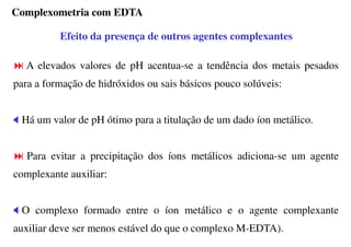 Efeito da presença de outros agentes complexantes
A elevados valores de pH acentua-se a tendência dos metais pesados
para a formação de hidróxidos ou sais básicos pouco solúveis:
Há um valor de pH ótimo para a titulação de um dado íon metálico.
Para evitar a precipitação dos íons metálicos adiciona-se um agente
complexante auxiliar:
O complexo formado entre o íon metálico e o agente complexante
auxiliar deve ser menos estável do que o complexo M-EDTA).
Complexometria com EDTA
 