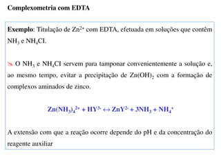 Exemplo: Titulação de Zn2+ com EDTA, efetuada em soluções que contêm
NH3 e NH4CI.
O NH3 e NH4CI servem para tamponar convenientemente a solução e,
ao mesmo tempo, evitar a precipitação de Zn(OH)2 com a formação de
complexos aminados de zinco.
Zn(NH3)4
2+ + HY3- ↔ ZnY2- + 3NH3 + NH4
+
A extensão com que a reação ocorre depende do pH e da concentração do
reagente auxiliar
Complexometria com EDTA
 