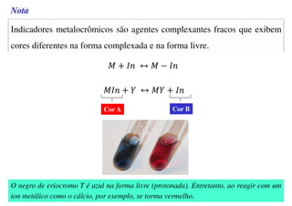 Indicadores metalocrômicos são agentes complexantes fracos que exibem
cores diferentes na forma complexada e na forma livre.
Cor A Cor B
Nota
O negro de eriocromo T é azul na forma livre (protonada). Entretanto, ao reagir com um
ion metálico como o cálcio, por exemplo, se torma vermelho.
 