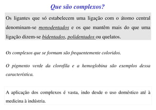 Os complexos que se formam são frequentemente coloridos.
O pigmento verde da clorofila e a hemoglobina são exemplos dessa
característica.
Que são complexos?
Os ligantes que só estabelecem uma ligação com o átomo central
denominam-se monodentados e os que mantêm mais do que uma
ligação dizem-se bidentados, polidentados ou quelatos.
A aplicação dos complexos é vasta, indo desde o uso doméstico até à
medicina à indústria.
 