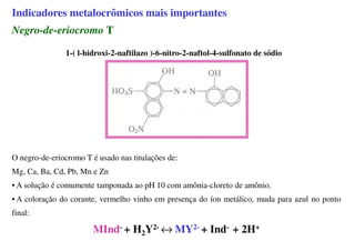 Indicadores metalocrômicos mais importantes
Negro-de-eriocromo T
1-( l-hidroxi-2-naftilazo )-6-nitro-2-naftol-4-sulfonato de sódio
O negro-de-eriocromo T é usado nas titulações de:
Mg, Ca, Ba, Cd, Pb, Mn e Zn
• A solução é comumente tamponada ao pH 10 com amônia-cloreto de amônio.
• A coloração do corante, vermelho vinho em presença do íon metálico, muda para azul no ponto
final:
MInd- + H2Y2- ↔ MY2- + Ind- + 2H+
 