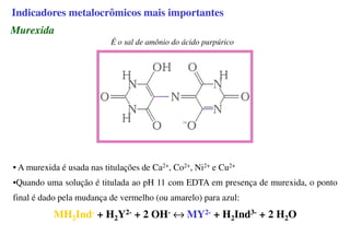 Murexida
É o sal de amônio do ácido purpúrico
• A murexida é usada nas titulações de Ca2+, Co2+, Ni2+ e Cu2+
•Quando uma solução é titulada ao pH 11 com EDTA em presença de murexida, o ponto
final é dado pela mudança de vermelho (ou amarelo) para azul:
MH2Ind- + H2Y2- + 2 OH- ↔ MY2- + H2Ind3- + 2 H2O
Indicadores metalocrômicos mais importantes
 