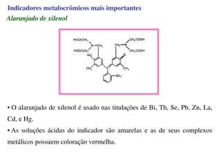 Alaranjado de xilenol
• O alaranjado de xilenol é usado nas titulações de Bi, Th, Se, Pb, Zn, La,
Cd, e Hg.
• As soluções ácidas do indicador são amarelas e as de seus complexos
metálicos possuem coloração vermelha.
Indicadores metalocrômicos mais importantes
 