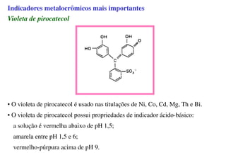 Violeta de pirocatecol
• O violeta de pirocatecol é usado nas titulações de Ni, Co, Cd, Mg, Th e Bi.
• O violeta de pirocatecol possui propriedades de indicador ácido-básico:
a solução é vermelha abaixo de pH 1,5;
amarela entre pH 1,5 e 6;
vermelho-púrpura acima de pH 9.
Indicadores metalocrômicos mais importantes
 