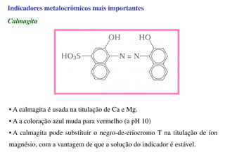 Calmagita
• A calmagita é usada na titulação de Ca e Mg.
• A a coloração azul muda para vermelho (a pH 10)
• A calmagita pode substituir o negro-de-eriocromo T na titulação de íon
magnésio, com a vantagem de que a solução do indicador é estável.
Indicadores metalocrômicos mais importantes
 