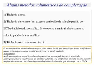 1) Titulação direta;
2) Titulação de retorno (um excesso conhecido de solução padrão de
EDTA é adicionado ao analito. Este excesso é então titulado com uma
solução padrão de um metálico.
3) Titulação com mascaramento, etc.
Alguns métodos volumétricos de complexação
O mascaramento é um método empregado para tornar inerte uma espécie que possa interferir na
reação principal envolvendo o metal de interesse e o agente quelante.
Por exemplo.
Na determinação de magnésio o alumínio presente na mostra pode interferir no método.
Então para evitar a interferência do alumínio adiciona-se e um fluoreto amostra os íons fluoreto
reagem seletivamente com alumínio formando fluoreto de alumínio, que não reage com o EDTA.
 