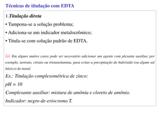 1.Titulação direta
• Tampona-se a solução problema;
• Adiciona-se um indicador metalocrômico;
• Titula-se com solução padrão de EDTA.
Em alguns muitos casos pode ser necessário adicionar um agente com plexante auxiliar, por
exemplo, tartrato, citrato ou trietanolamina, para evitar a precipitação do hidróxido (ou algum sal
básico) do metal.
Ex.: Titulação complexométrica de zinco:
pH = 10
Complexante auxiliar: mistura de amônia e cloreto de amônio.
Indicador: negro-de-eriocromo T.
Técnicas de titulação com EDTA
 