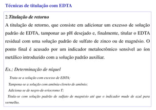 2.Titulação de retorno
A titulação de retorno, que consiste em adicionar um excesso de solução
padrão de EDTA, tamponar ao pH desejado e, finalmente, titular o EDTA
residual com uma solução padrão de sulfato de zinco ou de magnésio. O
ponto final é acusado por um indicador metalocrômico sensível ao íon
metálico introduzido com a solução padrão auxiliar.
Ex.; Determinação de níquel
Trata-se a solução com excesso de EDTA;
Tampona-se a solução com amônia-cloreto de amônio;
Adiciona-se de negro-de-eriocromo T;
Titula-se com solução padrão de sulfato de magnésio até que o indicador mude de azul para
vermelho.
Técnicas de titulação com EDTA
 