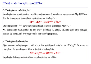 3. Titulação de substituição.
A solução que contém o íon metálico a determinar é tratada com excesso de Mg-EDTA, a
fim de liberar uma quantidade equivalente de íon Mg2+:
Mn+ +MgY2- ↔ MY(4-n)- + Mg2+
O complexo MY(4-n)- deve ser mais estável do que o complexo MgY2-.
•A quantidade equivalente de íon Mg2+ libertada é, então, titulada com uma solução
padrão de EDTA em presença de um indicador apropriado.
4. Titulação alcalimétrica.
Quando uma solução que contém um íon metálico é tratada com Na2H2Y, forma-se o
complexo do metal com a libertação de íon hidrogênio:
Mn+ + H2Y2- ↔ MY(4-n)- + 2 H+
A solução é, finalmente, titulada com hidróxido de sódio.
Técnicas de titulação com EDTA
 