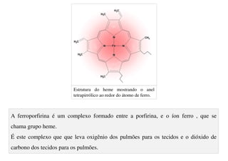 A ferroporfirina é um complexo formado entre a porfirina, e o íon ferro , que se
chama grupo heme.
É este complexo que que leva oxigênio dos pulmões para os tecidos e o dióxido de
carbono dos tecidos para os pulmões.
Estrutura do heme mostrando o anel
tetrapirrólico ao redor do átomo de ferro.
 