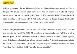 Exercícios
1) Uma amostra de efluente foi encaminhada a um laboratório para verificação da dureza
da água. 100 mL da amostra foram transferidos para um erlenmeyer de 250 mL seguido
da adição de 2 mL de tampão NH3/NH4Cl de pH 10 e indicador Erio-T. Esta solução foi
então titulada por 6,5 mL de EDTA 0,01 molL-1. Calcule a dureza da água do efluente,
expressando o resultado em mgL-1 de CaCO3 (MM = 100 gmol-1).
2) Uma solução contendo 25 mL de íons Ni2+ em HCl diluído é tratada com 25 mL de
uma solução de Na2EDTA 0,050 M. A solução é neutralizada com NaOH, e o pH é
ajustado para 5,5 com tampão de acetato. A solução torna-se amarela quando algumas
gotas de indicador alaranjado de xilenol são adicionados. A titulação com uma titulação
de Zn2+ 0,020 M consumiu 17,5 mL de Zn2+ para atingir a coloração vermelha no ponto
final. Qual é a molaridade do Ni2+ na solução desconhecida?
 