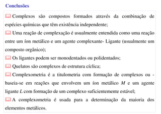Complexos são compostos formados através da combinação de
espécies químicas que têm existência independente;
Uma reação de complexação é usualmente entendida como uma reação
entre um íon metálico e um agente complexante- Ligante (usualmente um
composto orgânico);
Os ligantes podem ser monodentados ou polidentados;
Quelatos são complexos de estrutura cíclica;
Complexometria é a titulometria com formação de complexos ou -
baseia-se em reações que envolvem um íon metálico M e um agente
ligante L com formação de um complexo suficientemente estável;
A complexometria é usada para a determinação da maioria dos
elementos metálicos.
Conclusões
 
