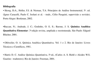 Bibliografia
• Skoog, D.A., Holler, F.J. & Nieman, T.A. Princípios de Análise Instrumental, 5a. ed.
(Ignez Caracelli, Paulo C. Isolani et al. - trads., Célio Pasquini, supervisão e revisão).
Porto Alegre: Bookman, 2002.
•Baccan, N.; Andrade, J. C.; Godinho, O. E. S.; Barone, J. S. Química Analítica
Quantitativa Elementar: 3a edição revista, ampliada e reestruturada. São Paulo: Edgard
Blücher, 2001.
• Ohlweiler, O. A. Química Analítica Quantitativa. Vol. 1 e 2. Rio de Janeiro: Livros
Técnicos e Científicos, 1981.
• Harris D. C. Análise Química Quantitativa, 5a ed., (Carlos A. S. Riehl e Alcides W.S.
Guarino - tradutores). Rio de Janeiro: Freeman, 2001.
 