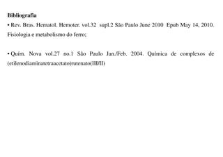 Bibliografia
• Rev. Bras. Hematol. Hemoter. vol.32 supl.2 São Paulo June 2010 Epub May 14, 2010.
Fisiologia e metabolismo do ferro;
• Quím. Nova vol.27 no.1 São Paulo Jan./Feb. 2004. Química de complexos de
(etilenodiaminatetraacetato)rutenato(III/II)
 