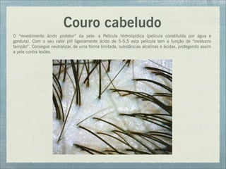 Couro cabeludo
O “revestimento ácido protetor” da pele: a Película Hidrolipídica (película constituída por água e
gordura). Com o seu valor pH ligeiramente ácido de 5-5,5 esta película tem a função de “invólucro
tampão”. Consegue neutralizar, de uma forma limitada, substâncias alcalinas e ácidas, protegendo assim
a pele contra lesões.
 