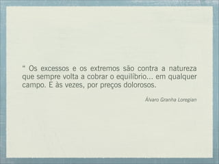 “ Os excessos e os extremos são contra a natureza
que sempre volta a cobrar o equilíbrio... em qualquer
campo. E às vezes, por preços dolorosos.
Álvaro Granha Loregian
 