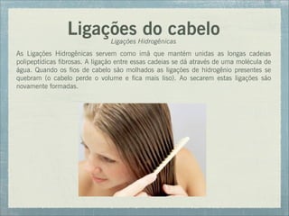 Ligações do cabelo
Ligações Hidrogênicas
As Ligações Hidrogênicas servem como imã que mantém unidas as longas cadeias
polipeptídicas fibrosas. A ligação entre essas cadeias se dá através de uma molécula de
água. Quando os fios de cabelo são molhados as ligações de hidrogênio presentes se
quebram (o cabelo perde o volume e fica mais liso). Ao secarem estas ligações são
novamente formadas.
 