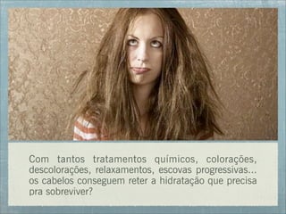 Com tantos tratamentos químicos, colorações,
descolorações, relaxamentos, escovas progressivas...
os cabelos conseguem reter a hidratação que precisa
pra sobreviver?
 
