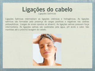 Ligações do cabelo
Ligações Salínicas
Ligações Salínicas intermediam as ligações cistínicas e hidrogênicas. As ligações
salínicas são formadas pela presença de cargas positivas e negativas nas cadeias
polipeptídicas (cargas de sinais opostos se atraem). As ligações salinas possuem força
intermediária. As ligações salinas são quebradas pela água, pH ácido e calor. São
mantidas até a próxima lavagem do cabelo.
 