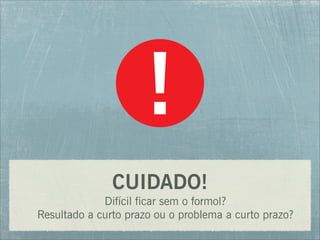 CUIDADO!
Difícil ficar sem o formol?
Resultado a curto prazo ou o problema a curto prazo?
 