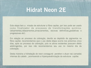 Esta etapa tem a missão de estruturar a fibra capilar, por isso pode ser usado
como finalizador de processos de transformações química.
(alisamentos,relaxamentos,amaciamentos, escovas definitivas,gradativas e
progressivas etc).
Em relação ao processo de coloração, devido ao depósito de pigmentos na
fibra capilar, recomendamos que o uso desta etapa ocorra nos próximos cinco
dias, após ao processo de coloração, pois os ativos existentes possuem efeito
adstringentes, por isso não recomendamos seu uso no mesmo dia da
coloração.
Desta maneira a hidratação de neon conseguirá penetrar e atuar nas camadas
internas do cabelo , promovendo a hiperqueratinização da estrutura capilar.
Hidrat Neon 2E
 