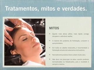 MITOS
Quanto mais ativos utilizo, mais rápido consigo
recuperar a estrutura capilar;
A	
   maioria	
   dos	
   produtos	
   de	
   hidratação,	
   cumprem	
   o	
  
que	
  prometem;
Em	
   todos	
   os	
   cabelos	
   ressecados,	
   é	
   recomendado	
   a	
  
hidratação	
  através	
  de	
  tratamentos	
  de	
  lavatório;
Normalmente	
  produtos	
  bons	
  custam	
  muito	
  caro;
Não	
   devo	
   me	
   preocupar	
   se	
   estou	
   usando	
   produtos	
  
termoativados	
   ou	
   fotoativados,	
   pois	
   o	
   resultado	
   é	
  
sempre	
  o	
  mesmo;
Tratamentos, mitos e verdades.
 