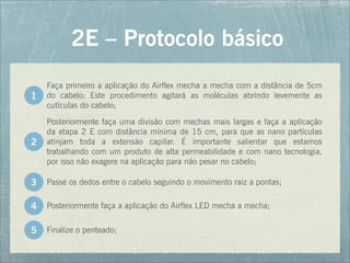 Faça primeiro a aplicação do Airflex mecha a mecha com a distância de 5cm
do cabelo; Este procedimento agitará as moléculas abrindo levemente as
cutículas do cabelo;
2E – Protocolo básico
Posteriormente faça uma divisão com mechas mais largas e faça a aplicação
da etapa 2 E com distância mínima de 15 cm, para que as nano partículas
atinjam toda a extensão capilar. É importante salientar que estamos
trabalhando com um produto de alta permeabilidade e com nano tecnologia,
por isso não exagere na aplicação para não pesar no cabelo;
1
2
Passe os dedos entre o cabelo seguindo o movimento raiz a pontas;
Posteriormente faça a aplicação do Airflex LED mecha a mecha;
Finalize o penteado;
3
4
5
 