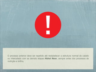 O processo anterior deve ser repetido até restabelecer a estrutura normal do cabelo
ou intercalado com as demais etapas Hidrat Neon, sempre antes dos processos de
nutrição e brilho;
 