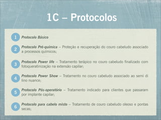 Protocolo Pré-química – Proteção e recuperação do couro cabeludo associado
a processos químicos;
1C – Protocolos
2
Protocolo Power life – Tratamento terápico no couro cabeludo finalizado com
fotoqueratinização na extensão capilar;
3
Protocolo Power Show – Tratamento no couro cabeludo associado ao semi di
lino nuance;
4
Protocolo Pós-operatório – Tratamento indicado para clientes que passaram
por implante capilar;
5
Protocolo para cabelo misto – Tratamento de couro cabeludo oleoso e pontas
secas;
6
Protocolo Básico
1
 
