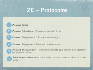 Protocolo Pré-química – Proteção da extensão do fio;
2E – Protocolos
2
Protocolo Básico
1
Protocolo Pós-química – Coloração e descoloração;
Protocolo Pós-química – Alisamento e relaxamento;
Protocolo para cabelo misto – Tratamento de couro cabeludo oleoso e pontas
secas;
Protocolo Pós-operatório – Tratamento indicado para clientes que passaram
por implante capilar;
3
4
5
6
 