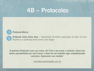 Protocolo Color Shine Now – Tratamento de Brilho associado ao Semi di Lino
Nuance e a poderosa linha home care Argan;
4B – Protocolos
2
Protocolo Básico
1
O próximo Protocolo é por sua conta, ok? Crie e nos envie o material, afinal são
tantas possibilidade pra você inovar e fazer do seu trabalho algo completamente
exclusivo. Esperamos seu contato!
centrotecnico@dwellx.com.br
 