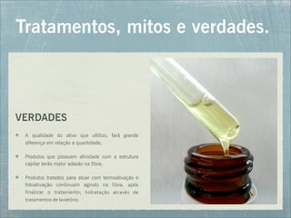 Tratamentos, mitos e verdades.
VERDADES
A qualidade do ativo que ultilizo, fará grande
diferença em relação a quantidade;
Produtos que possuem afinidade com a estrutura
capilar terão maior adesão na fibra;
Produtos tratados para atuar com termoativação e
fotoativação continuam agindo na fibra, após
finalizar o tratamento; hidratação	
   através	
   de	
  
tratamentos	
  de	
  lavatório;
 