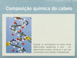 Composição química do cabelo
Quando os aminoácidos se unem numa
determinada seqüências e com um
determinado arranjo, forma-se o que são
conhecidas como cadeias Polipeptídicas.
 