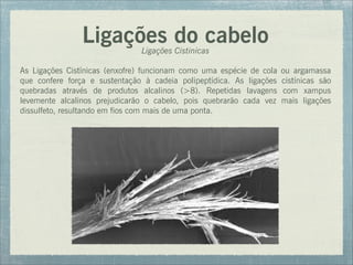 Ligações do cabeloLigações Cistinicas
As Ligações Cistínicas (enxofre) funcionam como uma espécie de cola ou argamassa
que confere força e sustentação à cadeia polipeptídica. As ligações cistínicas são
quebradas através de produtos alcalinos (>8). Repetidas lavagens com xampus
levemente alcalinos prejudicarão o cabelo, pois quebrarão cada vez mais ligações
dissulfeto, resultando em fios com mais de uma ponta.
 