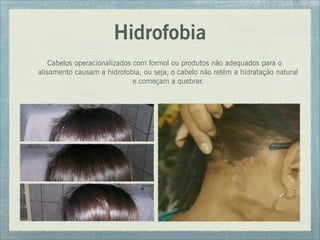 Hidrofobia
Cabelos operacionalizados com formol ou produtos não adequados para o
alisamento causam a hidrofobia, ou seja, o cabelo não retém a hidratação natural
e começam a quebrar.
 