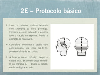2E – Protocolo básico
Lave os cabelos preferencialmente
com shampoo da linha pró-trigo.
Friccione o couro cabeludo e envolva
todo o cabelo na espuma. Repita a
operação se necessário;
Condicione levemente o cabelo com
condicionador da linha pró-trigo,
preferencialmente as pontas;
Aplique o serum pró-trigo, seque o
cabelo total. Se preferir pode escová-
lo ou pranchá-lo. Divida o cabelo,
conforme figura ao lado:
 