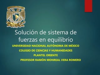 Solución de sistema de
fuerzas en equilibrio
UNIVERSIDAD NACIONAL AUTÓNOMA DE MÉXICO
COLEGIO DE CIENCIAS Y HUMANIDADES
PLANTEL ORIENTE
PROFESOR RAMÓN MONREAL VERA ROMERO
 