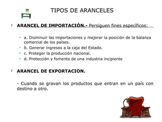 TIPOS DE ARANCELES ARANCEL DE IMPORTACIÓN.-  Persiguen fines específicos: a. Disminuir las importaciones y mejorar la posición de la balanza comercial de los países. b. Generar ingresos a la caja del Estado. c. Proteger la producción nacional. d. Protección y fomento de una industria incipiente  ARANCEL DE EXPORTACION.  - Cuando se gravan los productos que entran en un país con destino a otro.  