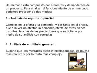 Un mercado está compuesto por oferentes y demandantes de  un producto. Para analizar el funcionamiento de un mercado  podemos proceder de dos modos:  1.-  Análisis de equilibrio parcial Cambios en la oferta y la demanda, y por tanto en el precio,  que a la vez no afectan la demanda/oferta de otros bienes  distintos. Muchas de las predicciones que se obtiene por  medio de su análisis con correctas.  2.  Análisis de equilibrio general.  Supone que  los mercados están interrelacionados, es mucho  mas realista y por lo tanto más complejo. 
