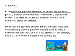 EJEMPLO:  El mercado del  petróleo. Hacemos un análisis de equilibrio  parcial, estamos asumiendo que la demanda y el precio del  carbón  o de otros sustitutos del petróleo  no variarán al  cambiar el precio del petróleo. Un análisis de equilibrio general  tendría en cuenta que una  variación del precio del petróleo afectará al del carbón, al  existir mayor demanda, que a su vez afectará al del petróleo,  que a su vez volverá a afectar al del carbón, etc.  