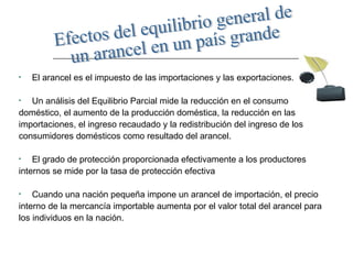 El arancel es el impuesto de las importaciones y las exportaciones.  Un análisis del Equilibrio Parcial mide la reducción en el consumo doméstico, el aumento de la producción doméstica, la reducción en las  importaciones, el ingreso recaudado y la redistribución del ingreso de los  consumidores domésticos como resultado del arancel. El grado de protección proporcionada efectivamente a los productores  internos se mide por la tasa de protección efectiva  Cuando una nación pequeña impone un arancel de importación, el precio  interno de la mercancía importable aumenta por el valor total del arancel para  los individuos en la nación.  Efectos del equilibrio general de  un arancel en un país grande 