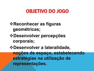 Reconhecer as figuras
geométricas;
Desenvolver percepções
corporais;
Desenvolver a lateralidade,
noções de espaço, estabelecendo
estratégias na utilização de
representações.
OBJETIVO DO JOGO
 