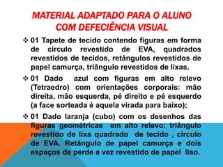 MATERIAL ADAPTADO PARA O ALUNO
COM DEFECIÊNCIA VISUAL
 01 Tapete de tecido contendo figuras em forma
de circulo revestido de EVA, quadrados
revestidos de tecidos, retângulos revestidos de
papel camurça, triângulo revestidos de lixas.
 01 Dado azul com figuras em alto relevo
(Tetraedro) com orientações corporais: mão
direita, mão esquerda, pé direito e pé esquerdo
(a face sorteada é aquela virada para baixo);
 01 Dado laranja (cubo) com os desenhos das
figuras geométricas em alto relevo: triângulo
revestido de lixa quadrado de tecido , circulo
de EVA. Retângulo de papel camurça e dois
espaços de perde a vez revestido de papel liso.
 