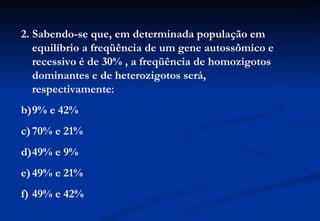 2. Sabendo-se que, em determinada população em
   equilíbrio a freqüência de um gene autossômico e
   recessivo é de 30% , a freqüência de homozigotos
   dominantes e de heterozigotos será,
   respectivamente:
b)9% e 42%
c) 70% e 21%
d)49% e 9%
e) 49% e 21%
f) 49% e 42%
 