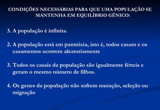 CONDIÇÕES NECESSÁRIAS PARA QUE UMA POPULAÇÃO SE
        MANTENHA EM EQUILÍBRIO GÊNICO:


3. A população é infinita.

2. A população está em panmixia, isto é, todos casam e os
   casamentos ocorrem aleatoriamente

3. Todos os casais da população são igualmente férteis e
   geram o mesmo número de filhos.

4. Os genes da população não sofrem mutação, seleção ou
   migração
 